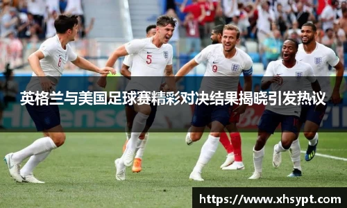 英格兰与美国足球赛精彩对决结果揭晓引发热议