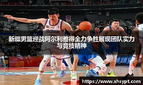 新疆男篮迎战阿尔利雅得全力争胜展现团队实力与竞技精神